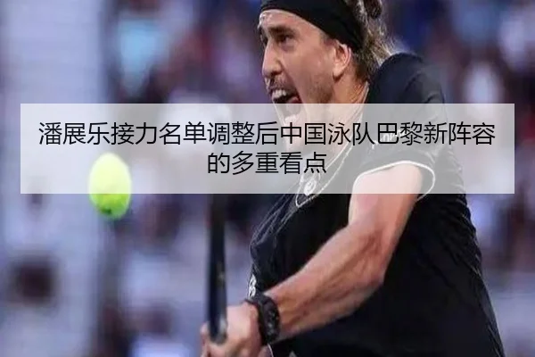 潘展乐接力名单调整后中国泳队巴黎新阵容的多重看点